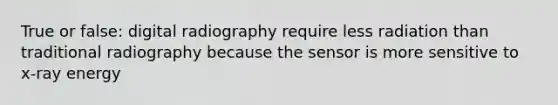 True or false: digital radiography require less radiation than traditional radiography because the sensor is more sensitive to x-ray energy