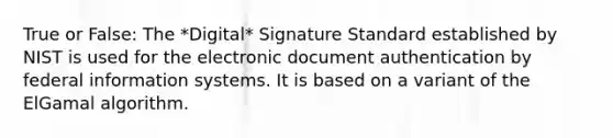 True or False: The *Digital* Signature Standard established by NIST is used for the electronic document authentication by federal information systems. It is based on a variant of the ElGamal algorithm.