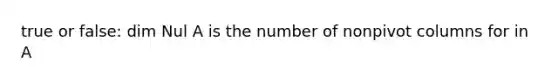 true or false: dim Nul A is the number of nonpivot columns for in A