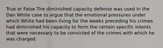 True or False The diminished capacity defense was used in the Dan White case to argue that the emotional pressures under which White had been living for the weeks preceding his crimes had diminished his capacity to form the certain specific intents that were necessary to be convicted of the crimes with which he was charged.