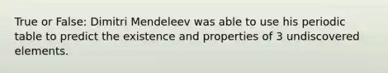 True or False: Dimitri Mendeleev was able to use his periodic table to predict the existence and properties of 3 undiscovered elements.