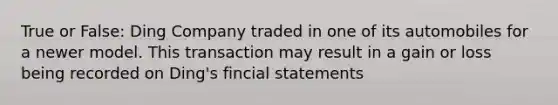 True or False: Ding Company traded in one of its automobiles for a newer model. This transaction may result in a gain or loss being recorded on Ding's fincial statements