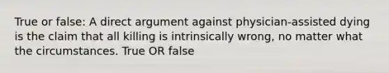 True or false: A direct argument against physician-assisted dying is the claim that all killing is intrinsically wrong, no matter what the circumstances. True OR false