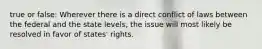 true or false: Wherever there is a direct conflict of laws between the federal and the state levels, the issue will most likely be resolved in favor of states' rights.