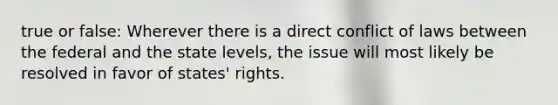 true or false: Wherever there is a direct conflict of laws between the federal and the state levels, the issue will most likely be resolved in favor of states' rights.