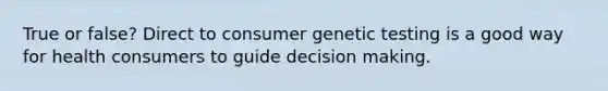 True or false? Direct to consumer genetic testing is a good way for health consumers to guide <a href='https://www.questionai.com/knowledge/kuI1pP196d-decision-making' class='anchor-knowledge'>decision making</a>.