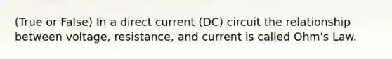 (True or False) In a direct current (DC) circuit the relationship between voltage, resistance, and current is called Ohm's Law.