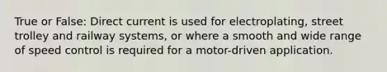 True or False: Direct current is used for electroplating, street trolley and railway systems, or where a smooth and wide range of speed control is required for a motor-driven application.