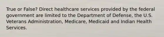 True or False? Direct healthcare services provided by the federal government are limited to the Department of Defense, the U.S. Veterans Administration, Medicare, Medicaid and Indian Health Services.