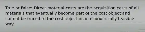 True or False: Direct material costs are the acquisition costs of all materials that eventually become part of the cost object and cannot be traced to the cost object in an economically feasible way.