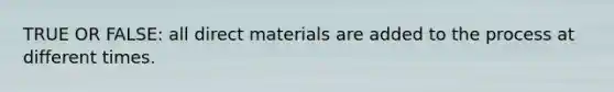 TRUE OR FALSE: all direct materials are added to the process at different times.