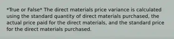 *True or False* The direct materials price variance is calculated using the standard quantity of direct materials purchased, the actual price paid for the direct materials, and the standard price for the direct materials purchased.