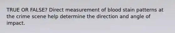 TRUE OR FALSE? Direct measurement of blood stain patterns at the crime scene help determine the direction and angle of impact.