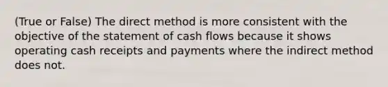 (True or False) The direct method is more consistent with the objective of the statement of cash flows because it shows operating cash receipts and payments where the indirect method does not.