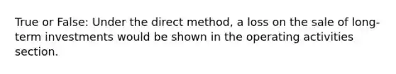 True or False: Under the direct method, a loss on the sale of long-term investments would be shown in the operating activities section.