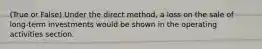 (True or False) Under the direct method, a loss on the sale of long-term investments would be shown in the operating activities section.