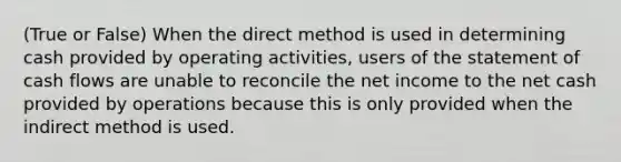 (True or False) When the direct method is used in determining cash provided by operating activities, users of the statement of cash flows are unable to reconcile the net income to the net cash provided by operations because this is only provided when the indirect method is used.