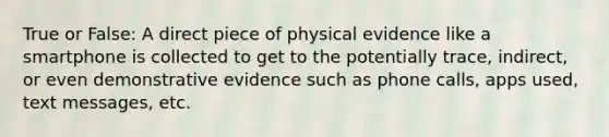 True or False: A direct piece of physical evidence like a smartphone is collected to get to the potentially trace, indirect, or even demonstrative evidence such as phone calls, apps used, text messages, etc.