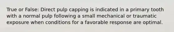 True or False: Direct pulp capping is indicated in a primary tooth with a normal pulp following a small mechanical or traumatic exposure when conditions for a favorable response are optimal.