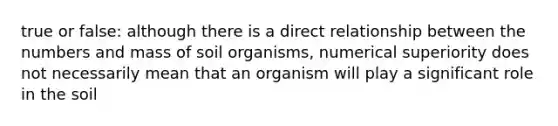 true or false: although there is a direct relationship between the numbers and mass of soil organisms, numerical superiority does not necessarily mean that an organism will play a significant role in the soil