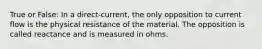 True or False: In a direct-current, the only opposition to current flow is the physical resistance of the material. The opposition is called reactance and is measured in ohms.