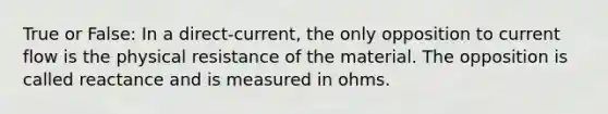 True or False: In a direct-current, the only opposition to current flow is the physical resistance of the material. The opposition is called reactance and is measured in ohms.