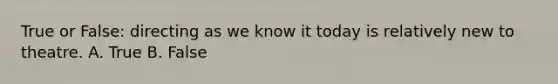 True or False: directing as we know it today is relatively new to theatre. A. True B. False