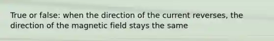 True or false: when the direction of the current reverses, the direction of the magnetic field stays the same