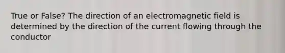 True or False? The direction of an electromagnetic field is determined by the direction of the current flowing through the conductor