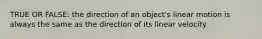 TRUE OR FALSE: the direction of an object's linear motion is always the same as the direction of its linear velocity