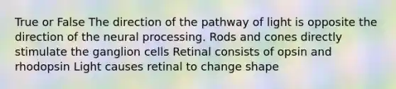 True or False The direction of the pathway of light is opposite the direction of the neural processing. Rods and cones directly stimulate the ganglion cells Retinal consists of opsin and rhodopsin Light causes retinal to change shape