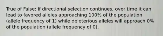 True of False: If directional selection continues, over time it can lead to favored alleles approaching 100% of the population (allele frequency of 1) while deleterious alleles will approach 0% of the population (allele frequency of 0).