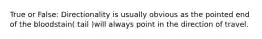 True or False: Directionality is usually obvious as the pointed end of the bloodstain( tail )will always point in the direction of travel.