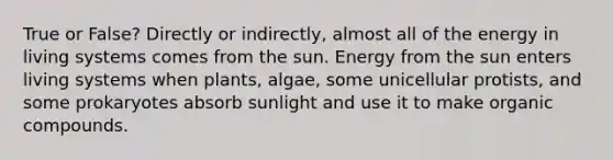 True or False? Directly or indirectly, almost all of the energy in living systems comes from the sun. Energy from the sun enters living systems when plants, algae, some unicellular protists, and some prokaryotes absorb sunlight and use it to make <a href='https://www.questionai.com/knowledge/kSg4ucUAKW-organic-compounds' class='anchor-knowledge'>organic compounds</a>.