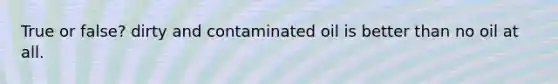True or false? dirty and contaminated oil is better than no oil at all.