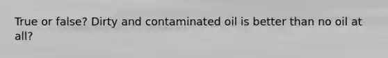 True or false? Dirty and contaminated oil is better than no oil at all?