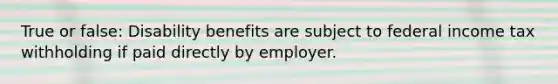 True or false: Disability benefits are subject to federal income tax withholding if paid directly by employer.