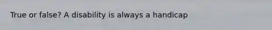 True or false? A disability is always a handicap