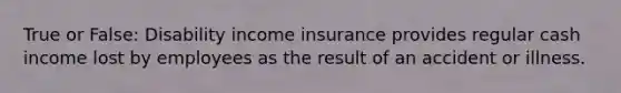 True or False: Disability income insurance provides regular cash income lost by employees as the result of an accident or illness.