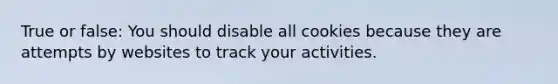 True or false: You should disable all cookies because they are attempts by websites to track your activities.