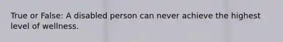 True or False: A disabled person can never achieve the highest level of wellness.