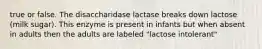 true or false. The disaccharidase lactase breaks down lactose (milk sugar). This enzyme is present in infants but when absent in adults then the adults are labeled "lactose intolerant"