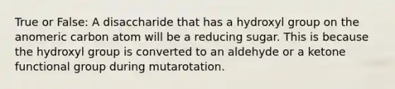 True or False: A disaccharide that has a hydroxyl group on the anomeric carbon atom will be a reducing sugar. This is because the hydroxyl group is converted to an aldehyde or a ketone functional group during mutarotation.