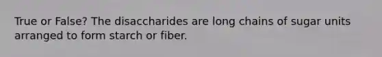 True or False? The disaccharides are long chains of sugar units arranged to form starch or fiber.