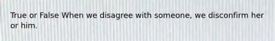 True or False When we disagree with someone, we disconfirm her or him.