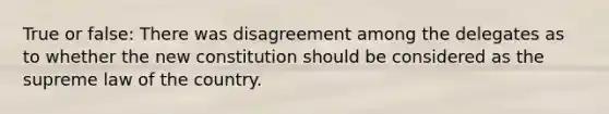 True or false: There was disagreement among the delegates as to whether the new constitution should be considered as the supreme law of the country.