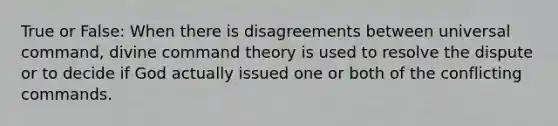 True or False: When there is disagreements between universal command, divine command theory is used to resolve the dispute or to decide if God actually issued one or both of the conflicting commands.