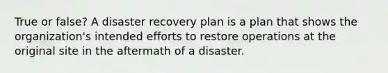 True or false? A disaster recovery plan is a plan that shows the organization's intended efforts to restore operations at the original site in the aftermath of a disaster.