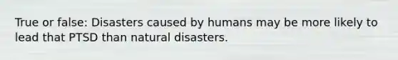 True or false: Disasters caused by humans may be more likely to lead that PTSD than natural disasters.