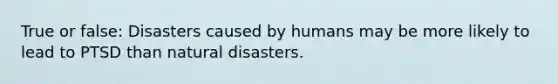 True or false: Disasters caused by humans may be more likely to lead to PTSD than natural disasters.